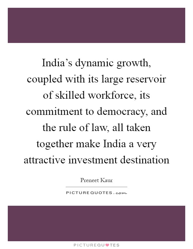 India's dynamic growth, coupled with its large reservoir of skilled workforce, its commitment to democracy, and the rule of law, all taken together make India a very attractive investment destination Picture Quote #1