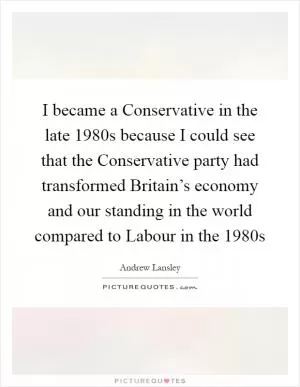 I became a Conservative in the late 1980s because I could see that the Conservative party had transformed Britain’s economy and our standing in the world compared to Labour in the 1980s Picture Quote #1