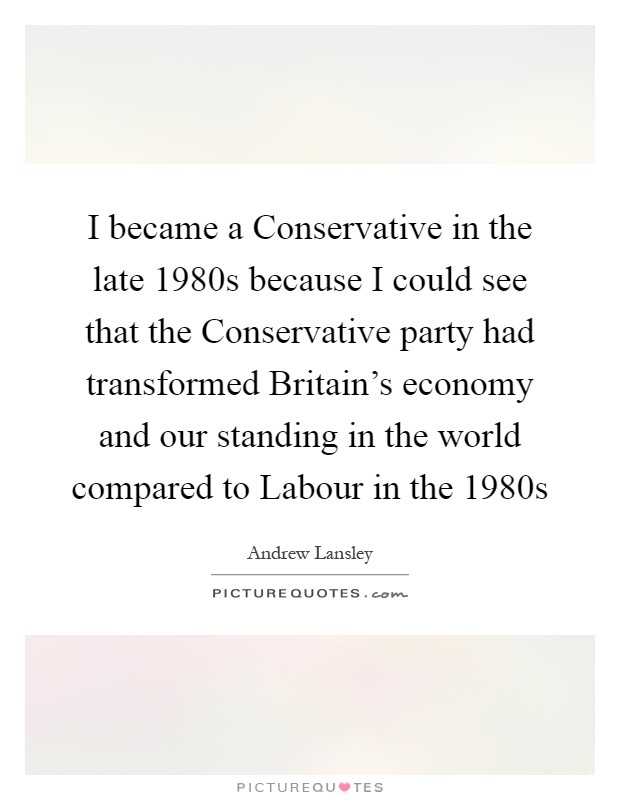 I became a Conservative in the late 1980s because I could see that the Conservative party had transformed Britain's economy and our standing in the world compared to Labour in the 1980s Picture Quote #1
