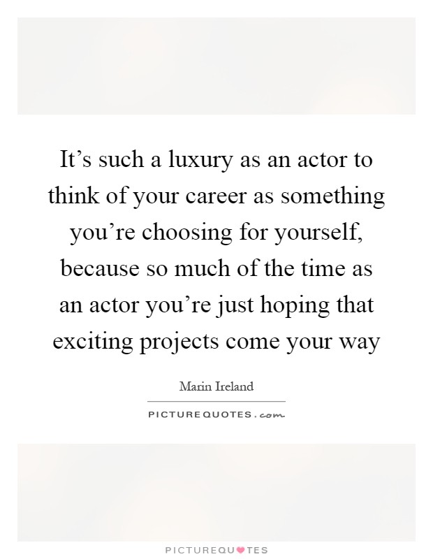 It's such a luxury as an actor to think of your career as something you're choosing for yourself, because so much of the time as an actor you're just hoping that exciting projects come your way Picture Quote #1