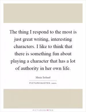 The thing I respond to the most is just great writing, interesting characters. I like to think that there is something fun about playing a character that has a lot of authority in her own life Picture Quote #1