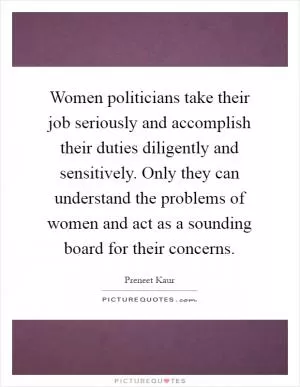 Women politicians take their job seriously and accomplish their duties diligently and sensitively. Only they can understand the problems of women and act as a sounding board for their concerns Picture Quote #1