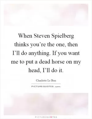 When Steven Spielberg thinks you’re the one, then I’ll do anything. If you want me to put a dead horse on my head, I’ll do it Picture Quote #1