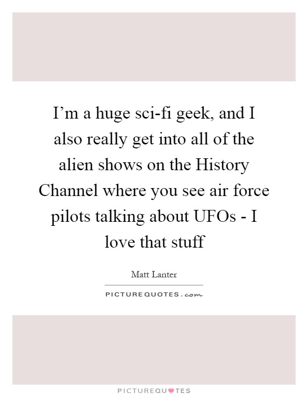 I'm a huge sci-fi geek, and I also really get into all of the alien shows on the History Channel where you see air force pilots talking about UFOs - I love that stuff Picture Quote #1
