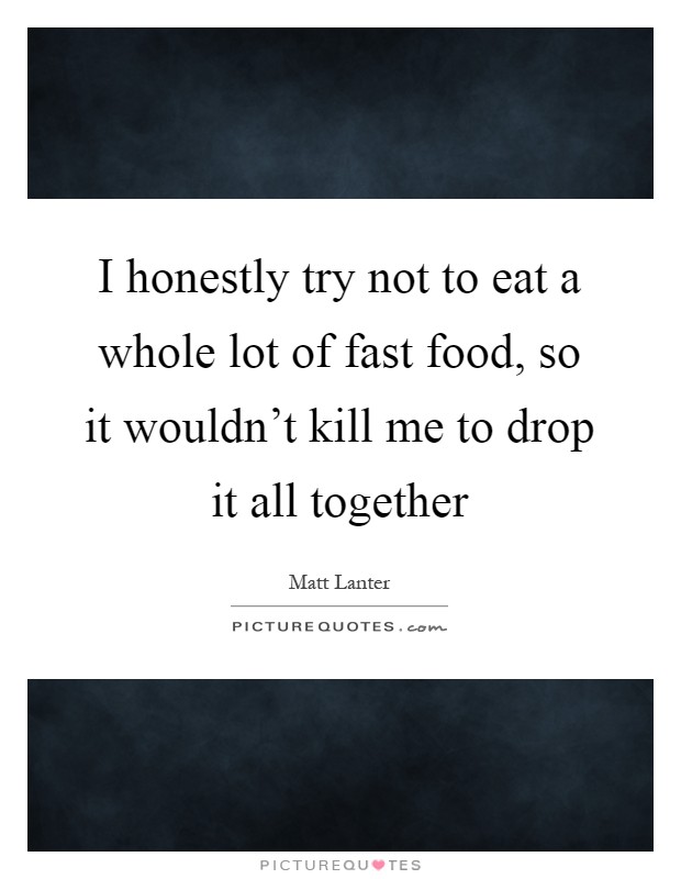 I honestly try not to eat a whole lot of fast food, so it wouldn't kill me to drop it all together Picture Quote #1