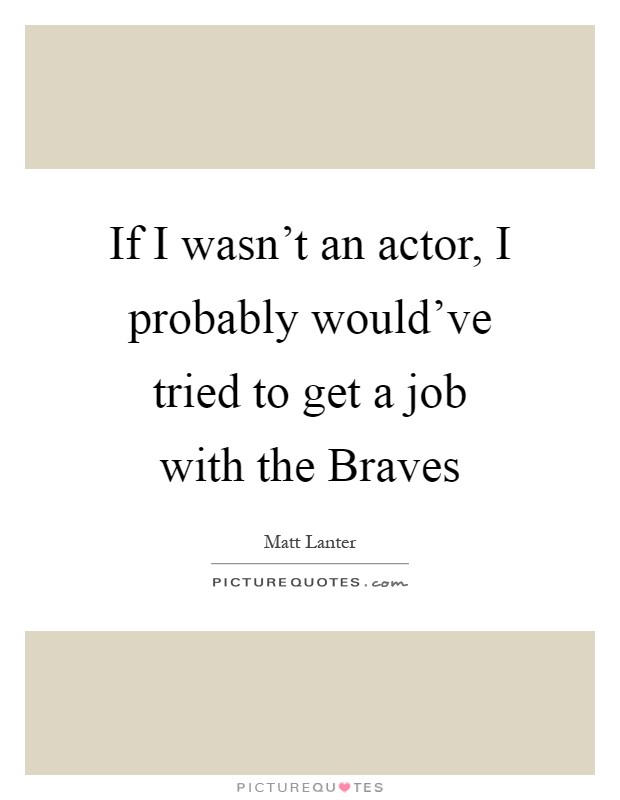 If I wasn't an actor, I probably would've tried to get a job with the Braves Picture Quote #1
