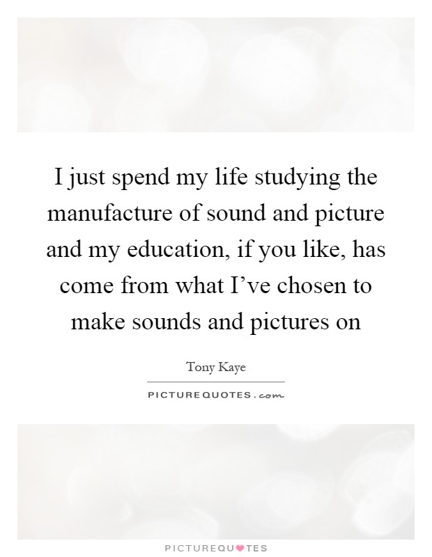 I just spend my life studying the manufacture of sound and picture and my education, if you like, has come from what I've chosen to make sounds and pictures on Picture Quote #1