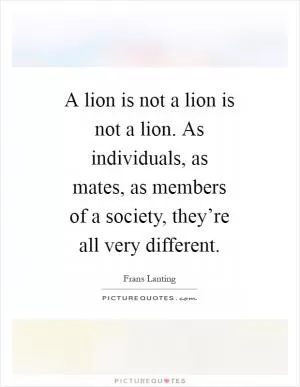 A lion is not a lion is not a lion. As individuals, as mates, as members of a society, they’re all very different Picture Quote #1