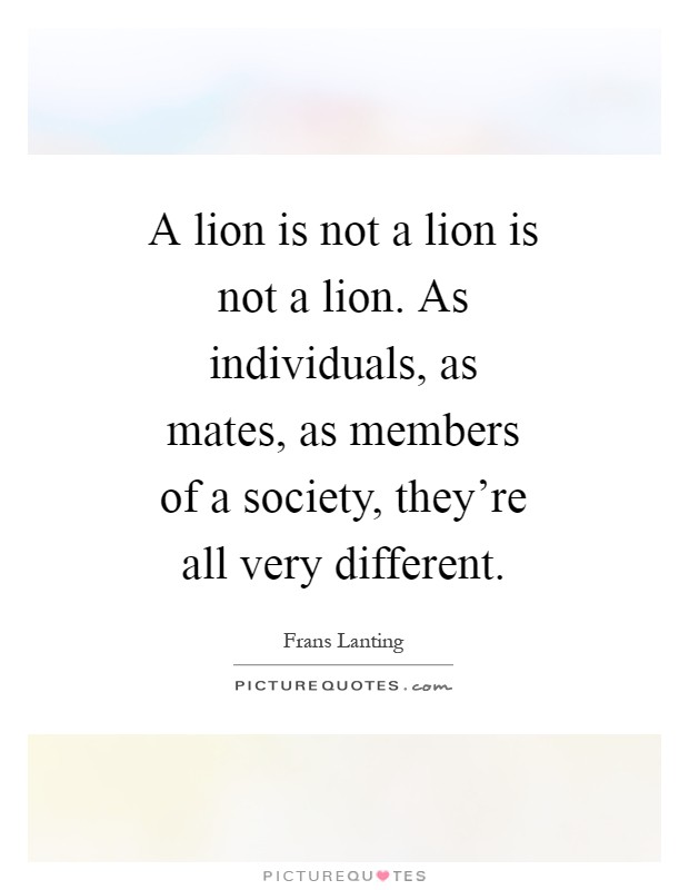 A lion is not a lion is not a lion. As individuals, as mates, as members of a society, they're all very different Picture Quote #1