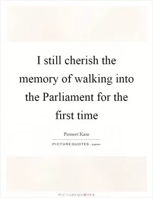 I still cherish the memory of walking into the Parliament for the first time Picture Quote #1