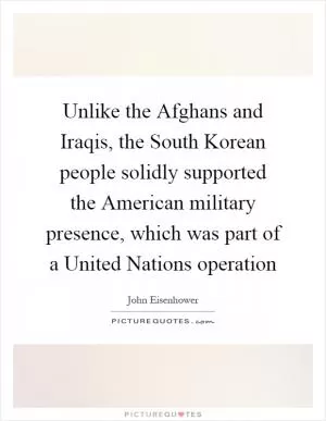 Unlike the Afghans and Iraqis, the South Korean people solidly supported the American military presence, which was part of a United Nations operation Picture Quote #1