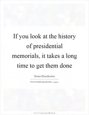 If you look at the history of presidential memorials, it takes a long time to get them done Picture Quote #1