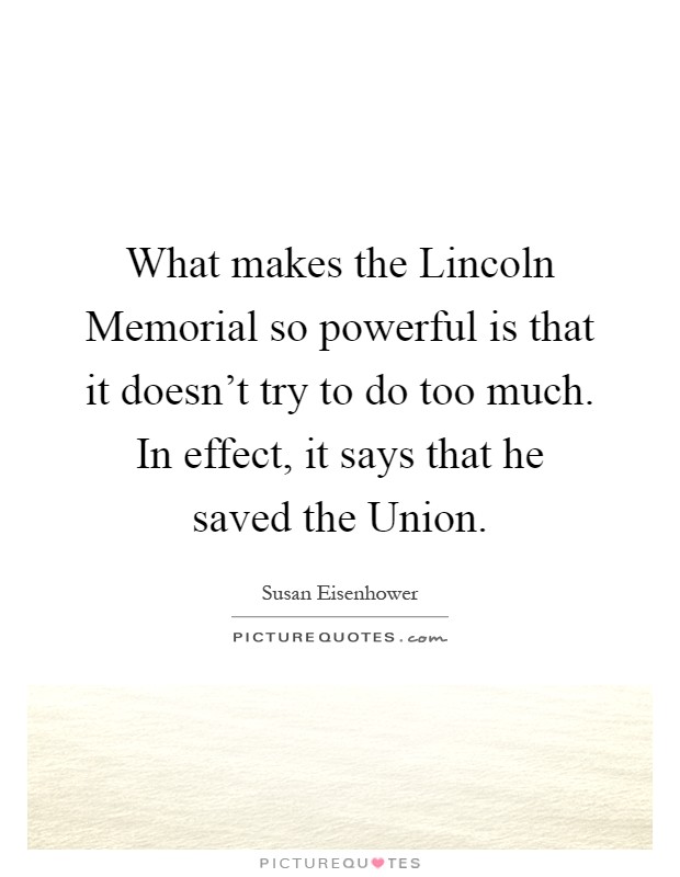 What makes the Lincoln Memorial so powerful is that it doesn't try to do too much. In effect, it says that he saved the Union Picture Quote #1