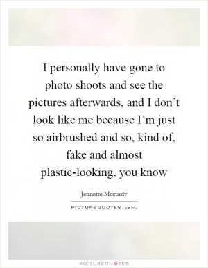 I personally have gone to photo shoots and see the pictures afterwards, and I don’t look like me because I’m just so airbrushed and so, kind of, fake and almost plastic-looking, you know Picture Quote #1