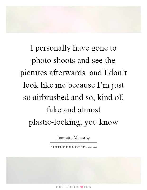 I personally have gone to photo shoots and see the pictures afterwards, and I don't look like me because I'm just so airbrushed and so, kind of, fake and almost plastic-looking, you know Picture Quote #1