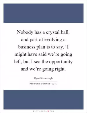 Nobody has a crystal ball, and part of evolving a business plan is to say, ‘I might have said we’re going left, but I see the opportunity and we’re going right Picture Quote #1