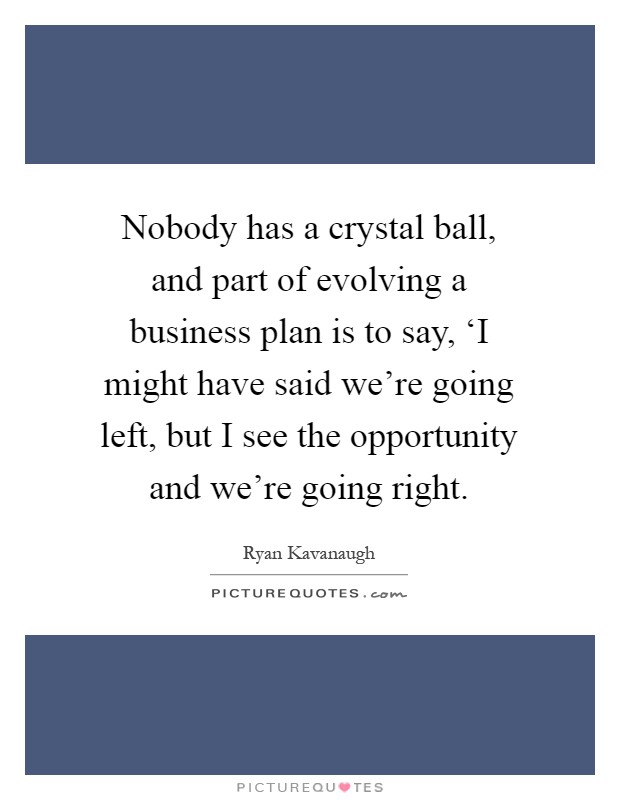 Nobody has a crystal ball, and part of evolving a business plan is to say, ‘I might have said we're going left, but I see the opportunity and we're going right Picture Quote #1