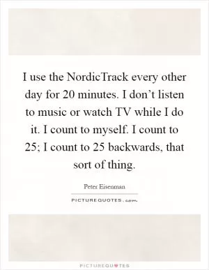 I use the NordicTrack every other day for 20 minutes. I don’t listen to music or watch TV while I do it. I count to myself. I count to 25; I count to 25 backwards, that sort of thing Picture Quote #1