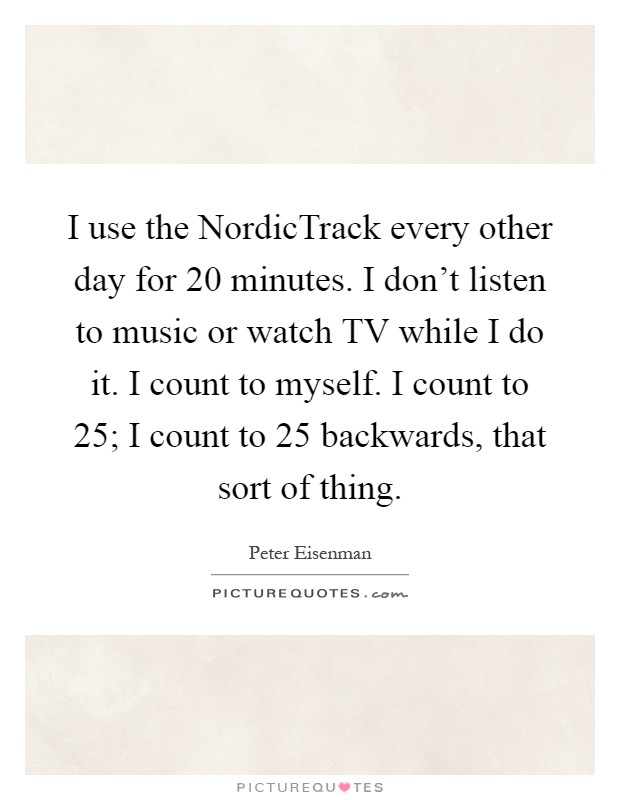 I use the NordicTrack every other day for 20 minutes. I don't listen to music or watch TV while I do it. I count to myself. I count to 25; I count to 25 backwards, that sort of thing Picture Quote #1