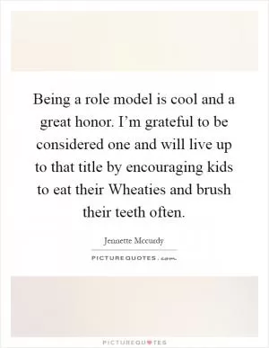 Being a role model is cool and a great honor. I’m grateful to be considered one and will live up to that title by encouraging kids to eat their Wheaties and brush their teeth often Picture Quote #1