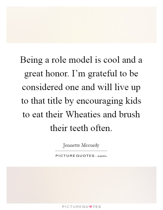 Being a role model is cool and a great honor. I'm grateful to be considered one and will live up to that title by encouraging kids to eat their Wheaties and brush their teeth often Picture Quote #1