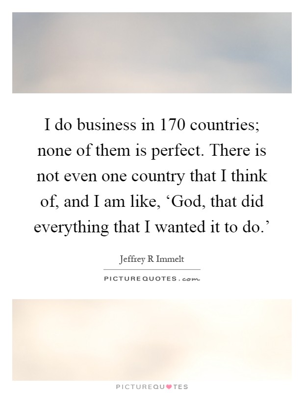 I do business in 170 countries; none of them is perfect. There is not even one country that I think of, and I am like, ‘God, that did everything that I wanted it to do.' Picture Quote #1