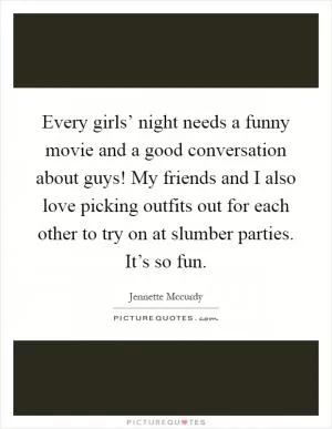 Every girls’ night needs a funny movie and a good conversation about guys! My friends and I also love picking outfits out for each other to try on at slumber parties. It’s so fun Picture Quote #1
