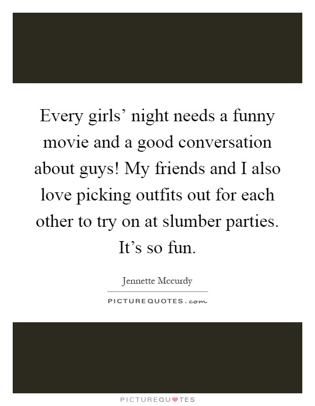 Every girls' night needs a funny movie and a good conversation about guys! My friends and I also love picking outfits out for each other to try on at slumber parties. It's so fun Picture Quote #1