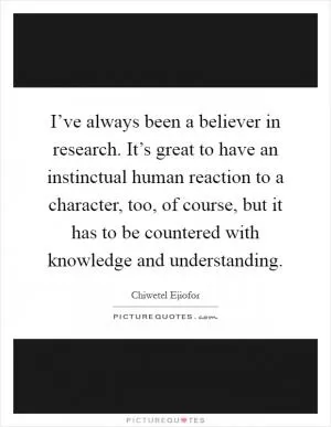 I’ve always been a believer in research. It’s great to have an instinctual human reaction to a character, too, of course, but it has to be countered with knowledge and understanding Picture Quote #1