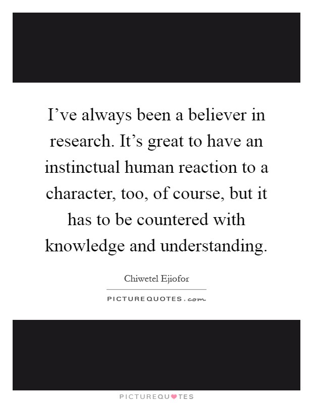 I've always been a believer in research. It's great to have an instinctual human reaction to a character, too, of course, but it has to be countered with knowledge and understanding Picture Quote #1