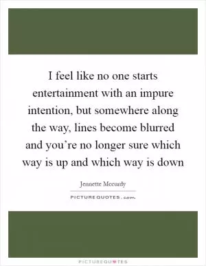 I feel like no one starts entertainment with an impure intention, but somewhere along the way, lines become blurred and you’re no longer sure which way is up and which way is down Picture Quote #1