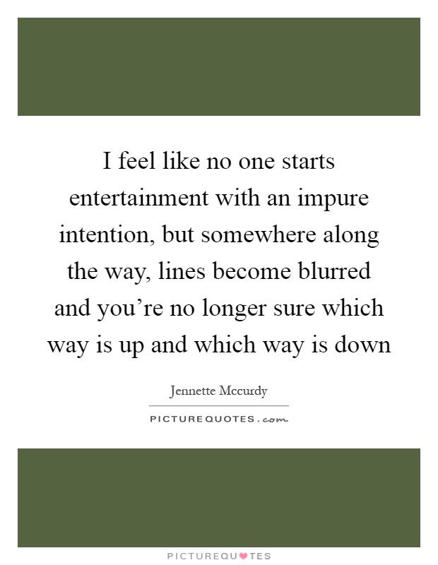 I feel like no one starts entertainment with an impure intention, but somewhere along the way, lines become blurred and you're no longer sure which way is up and which way is down Picture Quote #1