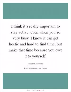 I think it’s really important to stay active, even when you’re very busy. I know it can get hectic and hard to find time, but make that time because you owe it to yourself Picture Quote #1