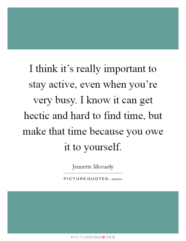 I think it's really important to stay active, even when you're very busy. I know it can get hectic and hard to find time, but make that time because you owe it to yourself Picture Quote #1