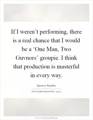 If I weren’t performing, there is a real chance that I would be a ‘One Man, Two Guvnors’ groupie. I think that production is masterful in every way Picture Quote #1