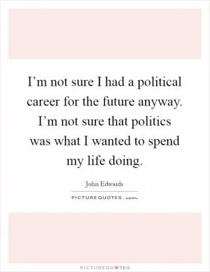 I’m not sure I had a political career for the future anyway. I’m not sure that politics was what I wanted to spend my life doing Picture Quote #1