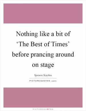 Nothing like a bit of ‘The Best of Times’ before prancing around on stage Picture Quote #1