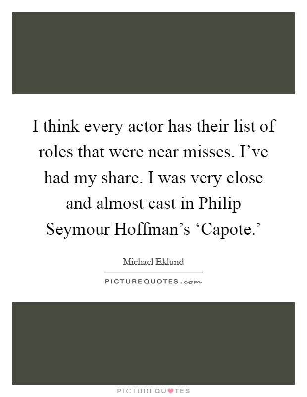 I think every actor has their list of roles that were near misses. I've had my share. I was very close and almost cast in Philip Seymour Hoffman's ‘Capote.' Picture Quote #1