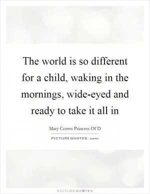 The world is so different for a child, waking in the mornings, wide-eyed and ready to take it all in Picture Quote #1