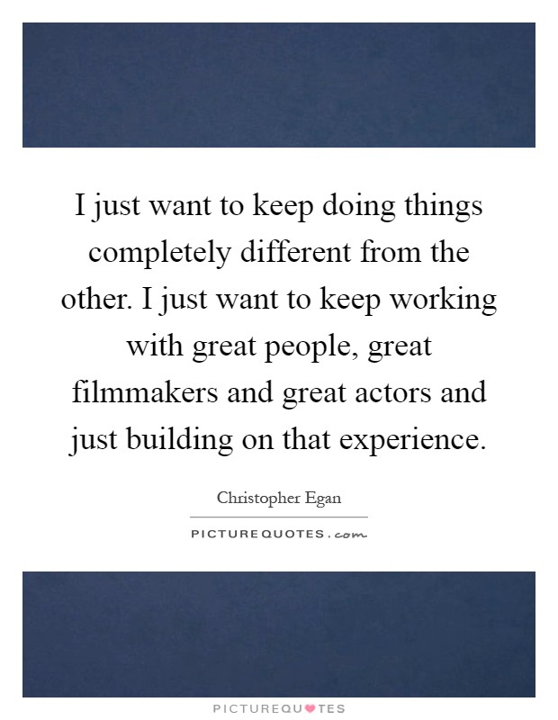I just want to keep doing things completely different from the other. I just want to keep working with great people, great filmmakers and great actors and just building on that experience Picture Quote #1