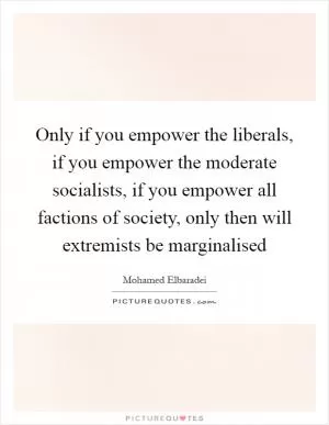 Only if you empower the liberals, if you empower the moderate socialists, if you empower all factions of society, only then will extremists be marginalised Picture Quote #1