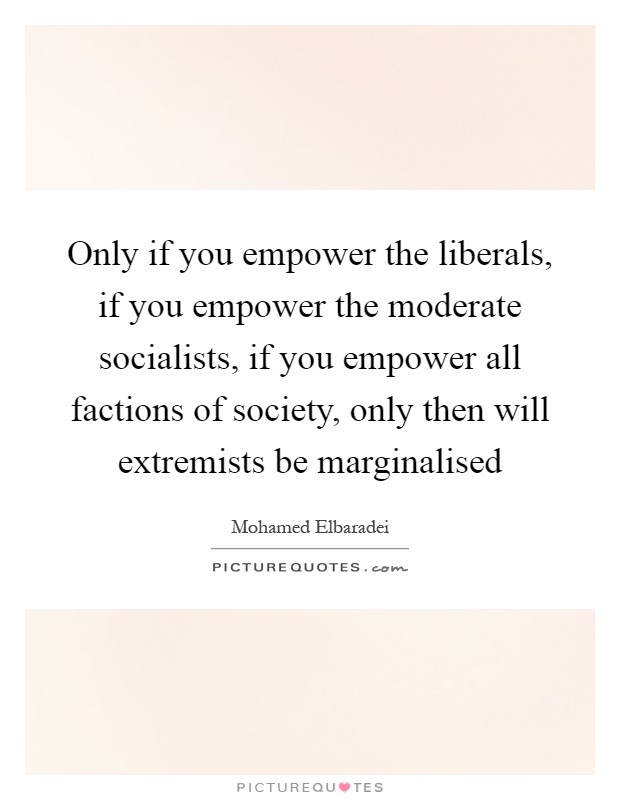 Only if you empower the liberals, if you empower the moderate socialists, if you empower all factions of society, only then will extremists be marginalised Picture Quote #1