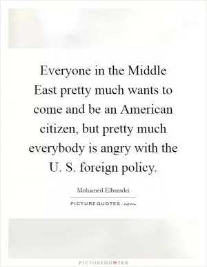 Everyone in the Middle East pretty much wants to come and be an American citizen, but pretty much everybody is angry with the U. S. foreign policy Picture Quote #1