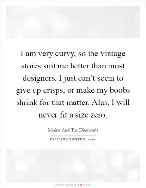 I am very curvy, so the vintage stores suit me better than most designers. I just can’t seem to give up crisps, or make my boobs shrink for that matter. Alas, I will never fit a size zero Picture Quote #1