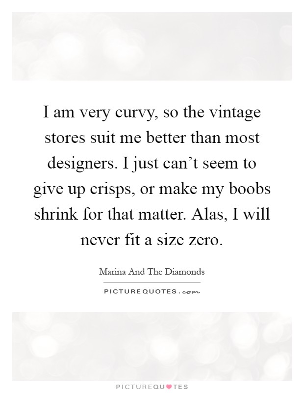I am very curvy, so the vintage stores suit me better than most designers. I just can't seem to give up crisps, or make my boobs shrink for that matter. Alas, I will never fit a size zero Picture Quote #1