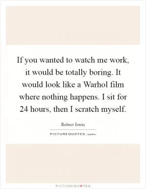 If you wanted to watch me work, it would be totally boring. It would look like a Warhol film where nothing happens. I sit for 24 hours, then I scratch myself Picture Quote #1