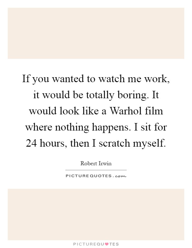 If you wanted to watch me work, it would be totally boring. It would look like a Warhol film where nothing happens. I sit for 24 hours, then I scratch myself Picture Quote #1