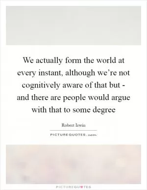We actually form the world at every instant, although we’re not cognitively aware of that but - and there are people would argue with that to some degree Picture Quote #1