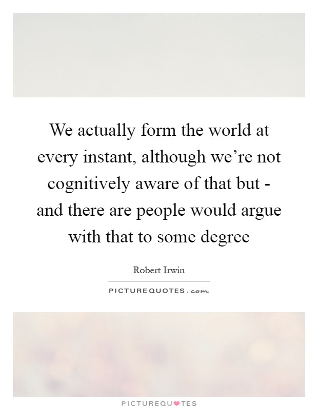 We actually form the world at every instant, although we're not cognitively aware of that but - and there are people would argue with that to some degree Picture Quote #1