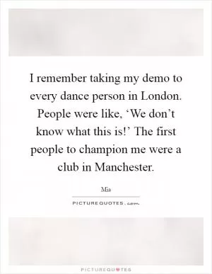I remember taking my demo to every dance person in London. People were like, ‘We don’t know what this is!’ The first people to champion me were a club in Manchester Picture Quote #1